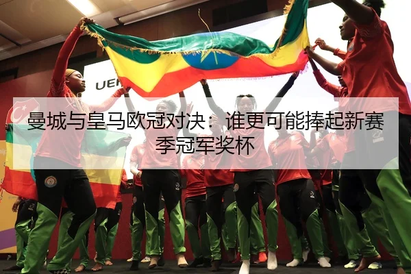 曼城与皇马欧冠对决：谁更可能捧起新赛季冠军奖杯